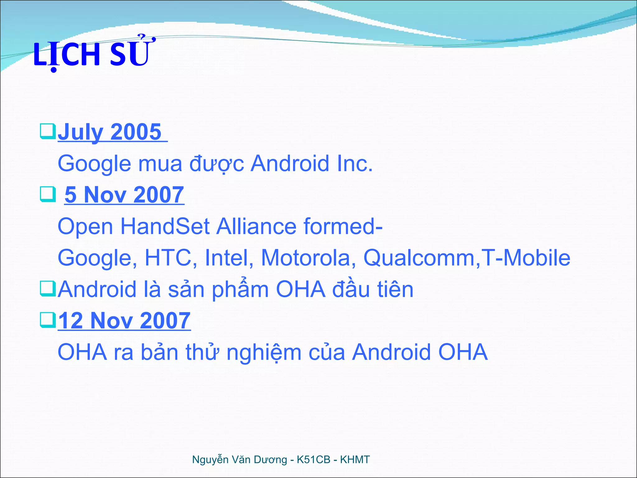 LỊCH SỬ July 2005  Google mua được Android Inc. 5 Nov 2007 Open HandSet Alliance formed- Google, HTC, Intel, Motorola, Qualcomm,T-Mobile Android là sản phẩm OHA đầu tiên 12 Nov 2007 OHA ra bản thử nghiệm của Android OHA Nguyễn Văn Dương - K51CB - KHMT 