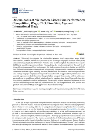 Journal of
Risk and Financial
Management
Article
Determinants of Vietnamese Listed Firm Performance:
Competition, Wage, CEO, Firm Size, Age, and
International Trade
Thi-Hanh Vu 1, Van-Duy Nguyen 2 , Manh-Tung Ho 3,4 and Quan-Hoang Vuong 3,4,*
1 School of Economics and International Business, Foreign Trade University, 91 Chua Lang Street,
Dong Da District, Hanoi 100000, Vietnam; hanhvt@ftu.edu.vn
2 Quantitative Analysis Center, QA Global Co., 9/82 Chua Lang street, Dong Da District, Hanoi 100000,
Vietnam; duynguyen.qa@gmail.com
3 Center for Interdisciplinary Social Research, Phenikaa University, Yen Nghia, Ha Dong District,
Hanoi 100803, Vietnam; tung.homanh@phenikaa-uni.edu.vn
4 Faculty of Economics and Finance, Phenikaa University, Yen Nghia, Ha Dong District,
Hanoi 100803, Vietnam
* Correspondence: hoang.vuongquan@phenikaa-uni.edu.vn
Received: 17 March 2019; Accepted: 9 April 2019; Published: 11 April 2019
Abstract: This study investigates the relationship between ﬁrms’ competition, wage, CEOs’
characteristics, and ﬁrm performance (measured by net income per employee, return on assets (ROA)
and return on equity (ROE)) of Vietnam’s 693 listed ﬁrms in 2015 using both the ordinary-least-square
(OLS) and quantile regression methods. Triangulating the results coming from the analysis of
three diﬀerent measures of ﬁrm performance, this study consistently conﬁrms that the sex of CEOs
and chairman turns out to be insigniﬁcant in explaining ﬁrm performance and there is a negative
association between capital intensity and ﬁrm performance. For ﬁnancial ﬁrms, the age of a ﬁrm
and average wage per employee are negatively associated with all types of ﬁrm performance. The
quantile regression method shows that the age of a ﬁrm is negatively correlated with its net income
per employee for small ﬁrms, while it is insigniﬁcant for medium-sized ﬁrms. Meanwhile, ﬁrm size
is positively associated with ﬁrm performance. These results indicate Vietnam’s business activities
are still concentrating on low labor cost, labor intensive, and low-tech production, thus, policies that
promote innovation and high-tech applications should be encouraged.
Keywords: competition; wage; net income per employee; ﬁrm performance; productivity; Vietnam;
listed company
1. Introduction
In the age of rapid digitization and globalization, companies worldwide are facing increasing
pressure to innovate, increase productivity, and increase competitiveness. While this emerging trend is
clearer than ever when looking at the rise of “computational entrepreneurship” in developed countries,
what remains elusive is whether this is the case in developing countries (Vuong 2019a). In order
to foster a more technologically advanced entrepreneurship, it is ﬁrst and foremost necessary to
go back to the micro level and examine the factors that aﬀect ﬁrm performance, whether high- or
low-tech. Understanding ﬁrm performance requires a thorough grasp of a ﬁrm’s characteristics and
its entrepreneurial endeavors. The current research looks at the transitional economy of Vietnam
whose emerging market characteristics have captured the interests of academics over the past decades.
Through an investigation of the performance of nearly 700 listed companies on Vietnam’s stock markets,
this study will triangulate the empirical results of three diﬀerent indicators of a ﬁrm’s performance:
J. Risk Financial Manag. 2019, 12, 62; doi:10.3390/jrfm12020062 www.mdpi.com/journal/jrfm
 