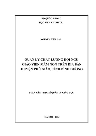 BỘ QUỐC PHÒNG
HỌC VIỆN CHÍNH TRỊ
NGUYỄN VĂN HẢI
QUẢN LÝ CHẤT LƯỢNG ĐỘI NGŨ
GIÁO VIÊN MẦM NON TRÊN ĐỊA BÀN
HUYỆN PHÚ GIÁO, TỈNH BÌNH DƯƠNG
LUẬN VĂN THẠC SĨ QUẢN LÝ GIÁO DỤC
HÀ NỘI - 2013
 