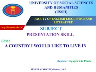 http://hcmussh.edu.vn/
Click to edit Master subtitle style
FACUTY OF ENGLISH LINGUISTICS AND
LITERATURE
UNIVERSITY OF SOCIAL SCIENCES
AND HUMANITIES
(USSH)
SUBJECT
PRESENTATION SKILL
TOPIC:
A COUNTRY I WOULD LIKE TO LIVE IN
HO CHI MINH CITY, October , 2017
Reporter: Nguyễn Văn Phước
 