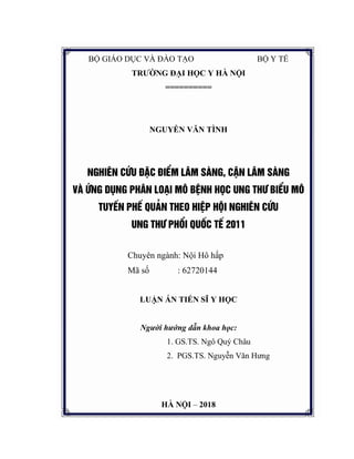 BỘ GIÁO DỤC VÀ ĐÀO TẠO BỘ Y TẾ
TRƯỜNG ĐẠI HỌC Y HÀ NỘI
==========
NGUYỄN VĂN TÌNH
NGHI£N CøU §ÆC §IÓM L¢M SµNG, CËN L¢M SµNG
Vµ øng dông PH¢N LO¹I M¤ BÖNH HäC UNG TH¦ BIÓU M¤
TUYÕN PHÕ QU¶N THEO HIÖP HéI NGHI£N CøU
UNG TH¦ PHæI QUèC TÕ 2011
Chuyên ngành: Nội Hô hấp
Mã số : 62720144
LUẬN ÁN TIẾN SĨ Y HỌC
Người hướng dẫn khoa học:
1. GS.TS. Ngô Quý Châu
2. PGS.TS. Nguyễn Văn Hưng
HÀ NỘI – 2018
 