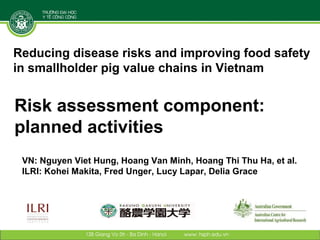 Reducing disease risks and improving food safety
in smallholder pig value chains in Vietnam

Risk assessment component:
planned activities
Nguyen Viet Hung   (Hanoi School of Public Health) - Presenter
Hoang Van Minh     (Hanoi Medical University)
Hoang Thi Thu Ha   (National Institute for Disease and Epidemiology)
Kohei Makita       (Rakuno Gakuen University)
Fred Unger         (International Livestock Research Institute)
Lucy Lapar         (International Livestock Research Institute)
Delia Grace        (International Livestock Research Institute)
 