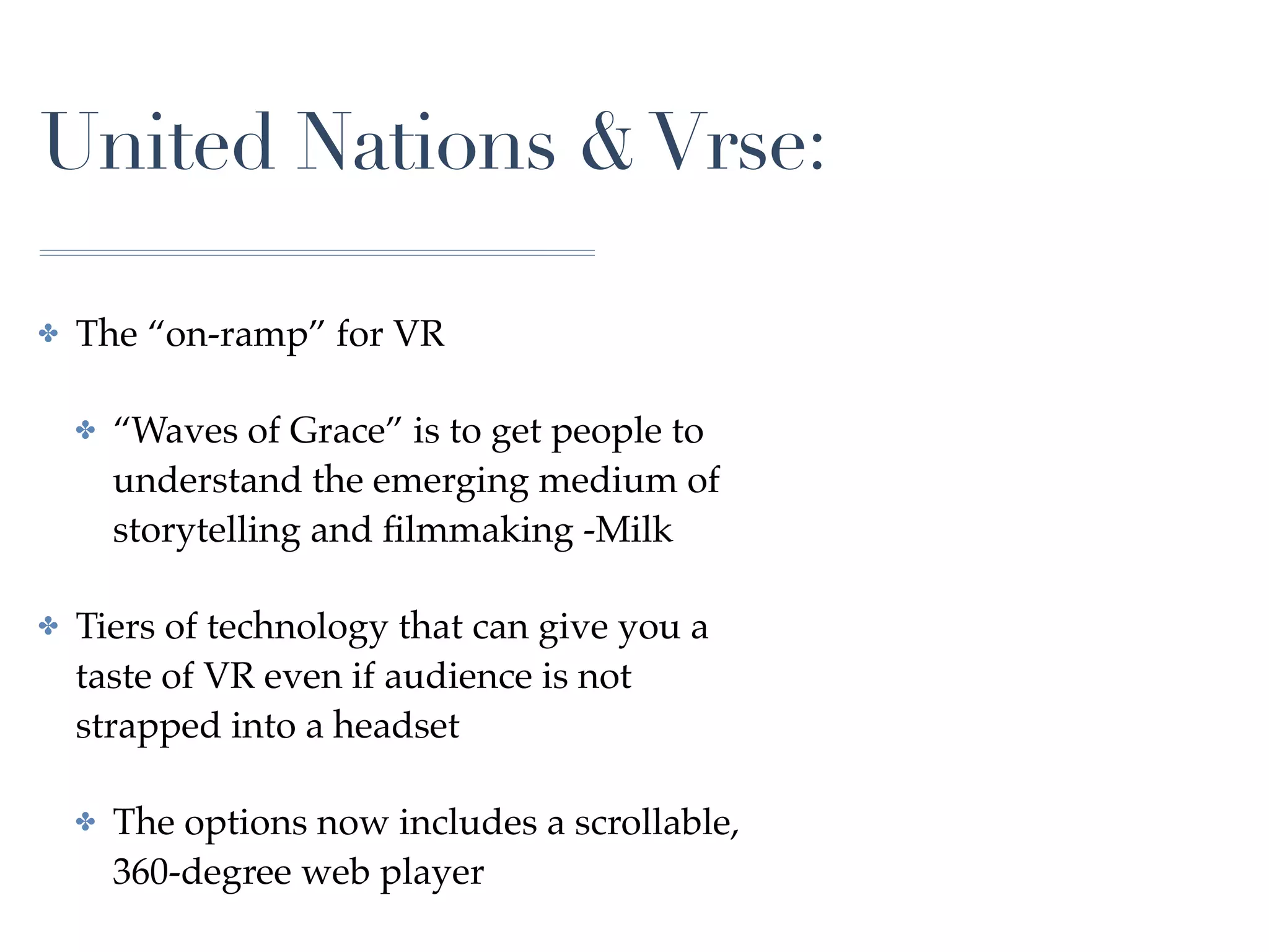 United Nations &Vrse:
✤ The “on-ramp” for VR
✤ “Waves of Grace” is to get people to
understand the emerging medium of
storytelling and ﬁlmmaking -Milk
✤ Tiers of technology that can give you a
taste of VR even if audience is not
strapped into a headset
✤ The options now includes a scrollable,
360-degree web player
 