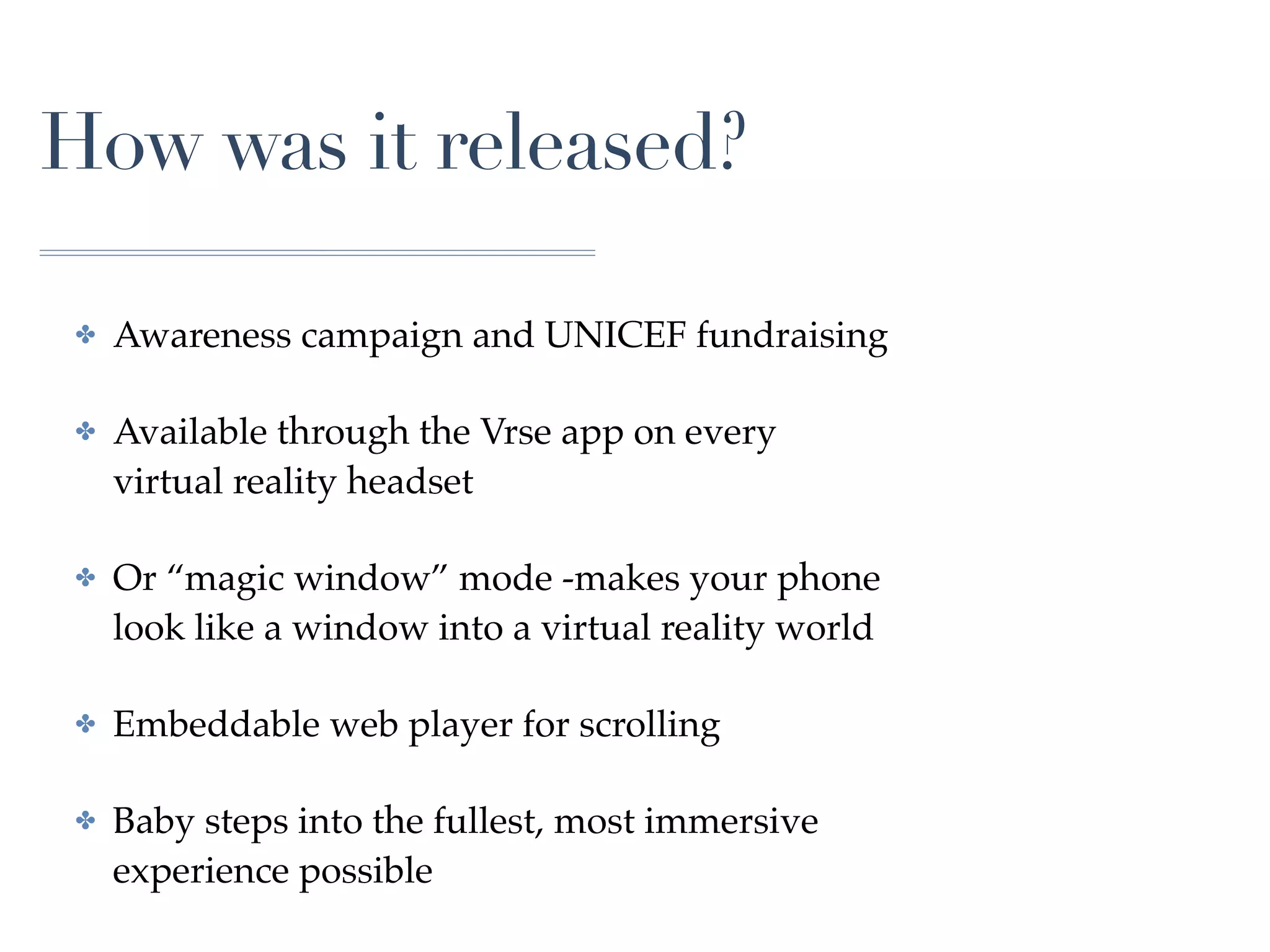 How was it released?
✤ Awareness campaign and UNICEF fundraising
✤ Available through the Vrse app on every
virtual reality headset
✤ Or “magic window” mode -makes your phone
look like a window into a virtual reality world
✤ Embeddable web player for scrolling
✤ Baby steps into the fullest, most immersive
experience possible
 