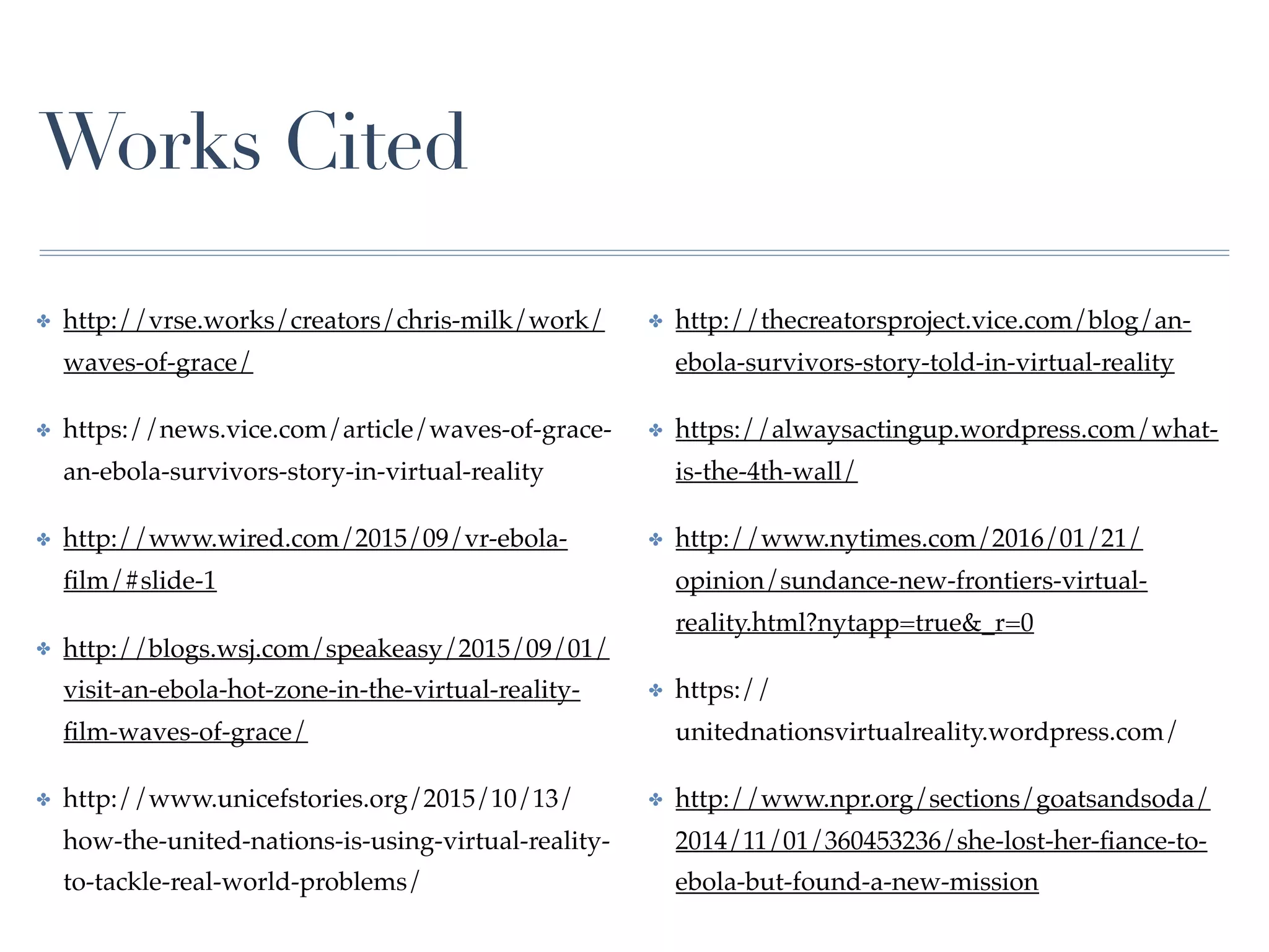 Works Cited
✤ http://vrse.works/creators/chris-milk/work/
waves-of-grace/
✤ https://news.vice.com/article/waves-of-grace-
an-ebola-survivors-story-in-virtual-reality
✤ http://www.wired.com/2015/09/vr-ebola-
ﬁlm/#slide-1
✤ http://blogs.wsj.com/speakeasy/2015/09/01/
visit-an-ebola-hot-zone-in-the-virtual-reality-
ﬁlm-waves-of-grace/
✤ http://www.unicefstories.org/2015/10/13/
how-the-united-nations-is-using-virtual-reality-
to-tackle-real-world-problems/
✤ http://thecreatorsproject.vice.com/blog/an-
ebola-survivors-story-told-in-virtual-reality
✤ https://alwaysactingup.wordpress.com/what-
is-the-4th-wall/
✤ http://www.nytimes.com/2016/01/21/
opinion/sundance-new-frontiers-virtual-
reality.html?nytapp=true&_r=0
✤ https://
unitednationsvirtualreality.wordpress.com/
✤ http://www.npr.org/sections/goatsandsoda/
2014/11/01/360453236/she-lost-her-ﬁance-to-
ebola-but-found-a-new-mission
 