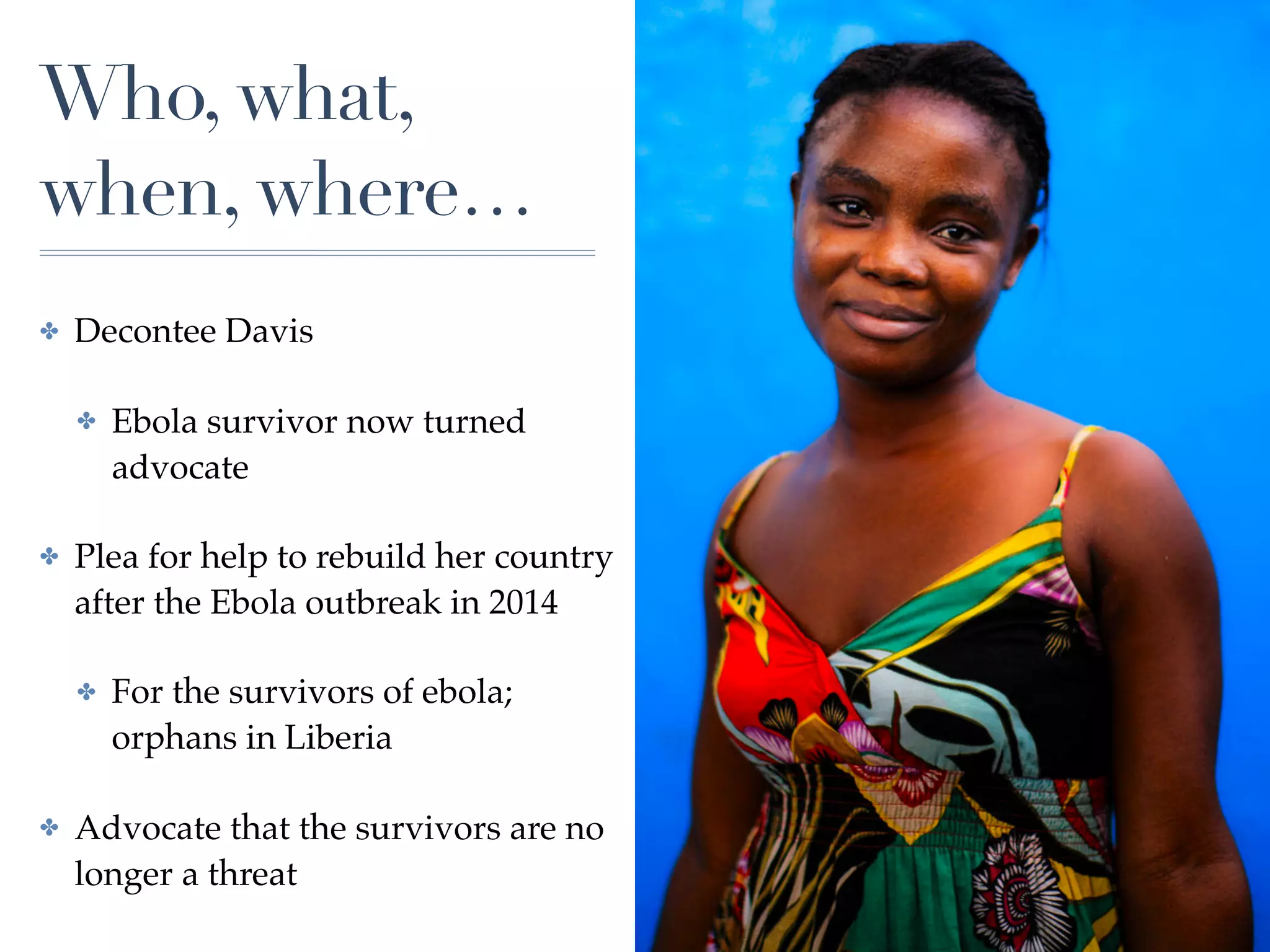 Who, what,
when, where…
✤ Decontee Davis
✤ Ebola survivor now turned
advocate
✤ Plea for help to rebuild her country
after the Ebola outbreak in 2014
✤ For the survivors of ebola;
orphans in Liberia
✤ Advocate that the survivors are no
longer a threat
 