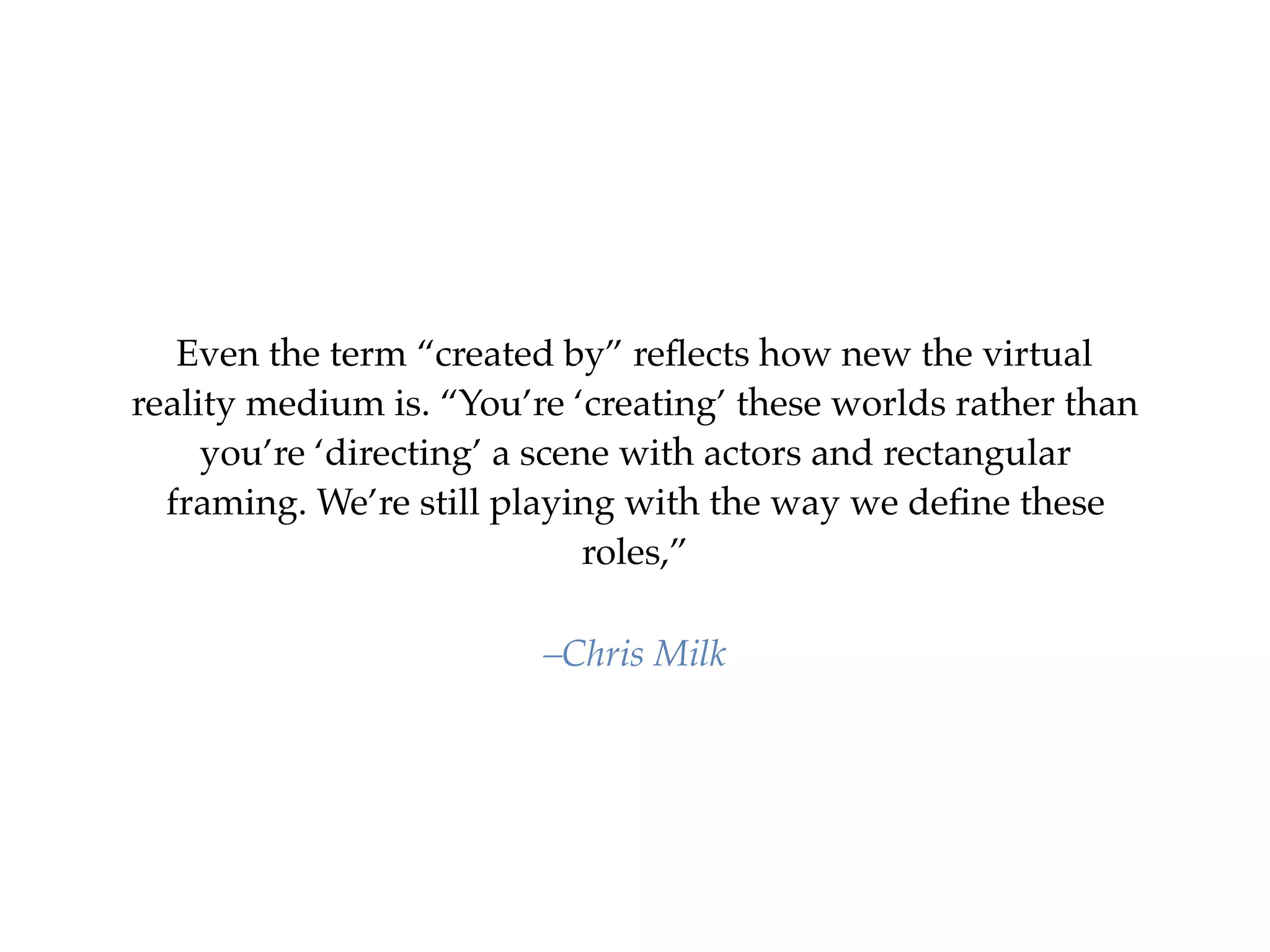 Even the term “created by” reﬂects how new the virtual
reality medium is. “You’re ‘creating’ these worlds rather than
you’re ‘directing’ a scene with actors and rectangular
framing. We’re still playing with the way we deﬁne these
roles,”
–Chris Milk
 