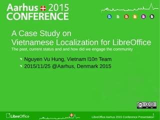 1
LibreOffice Aarhus 2015 Conference Presentation
A Case Study on
Vietnamese Localization for LibreOffice
The past, current status and and how did we engage the community
Nguyen Vu Hung, Vietnam l10n Team
2015/11/25 @Aarhus, Denmark 2015
 