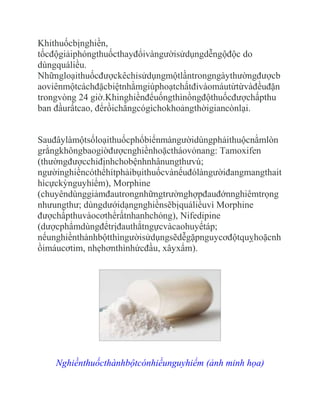 Khithuốcbịnghiền,
tốcđộgiảiphóngthuốcthayđổivàngườisửdụngdễngộđộc do
dùngquáliều.
Nhữngloạithuốcđượckêchỉsửdụngmộtlầntrongngàythườngđượcb
aoviênmộtcáchđặcbiệtnhằmgiúphoạtchấtđivàomáutừtừvàđềuđặn
trongvòng 24 giờ.Khinghiềnđểuốngthìnồngđộthuốcđượchấpthu
ban đầurấtcao, đểrồichẳngcógìchokhoảngthờigiancònlại.


Sauđâylàmộtsốloạithuốcphổbiếnmàngườidùngphảithuộcnằmlòn
grằngkhôngbaogiờđượcnghiềnhoặctháovỏnang: Tamoxifen
(thườngđượcchỉđịnhchobệnhnhânungthưvú;
ngườinghiềncóthểhítphảibụithuốcvànếuđólàngườiđangmangthait
hìcựckỳnguyhiểm), Morphine
(chuyêndùnggiảmđautrongnhữngtrườnghợpđauđớnnghiêmtrọng
nhưungthư; dùngdướidạngnghiềnsẽbịquáliềuvì Morphine
đượchấpthuvàocơthểrấtnhanhchóng), Nifedipine
(dượcphẩmdùngđểtrịđauthắtngựcvàcaohuyếtáp;
nếunghiềnthànhbộtthìngườisửdụngsẽdễgặpnguycơđộtquỵhoặcnh
ồimáucơtim, nhẹhơnthìnhứcđầu, xâyxẩm).




    Nghiềnthuốcthànhbộtcónhiềunguyhiểm (ảnh minh họa)
 