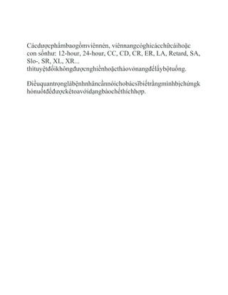 Cácdượcphẩmbaogồmviênnén, viênnangcóghicácchữcáihoặc
con sốnhư: 12-hour, 24-hour, CC, CD, CR, ER, LA, Retard, SA,
Slo-, SR, XL, XR...
thìtuyệtđốikhôngđượcnghiềnhoặctháovỏnangđểlấybộtuống.

Điềuquantrọnglàbệnhnhâncầnnóichobácsĩbiếtrằngmìnhbịchứngk
hónuốtđểđượckêtoavớidạngbàochếthíchhợp.
 