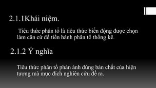 2.1.1Khái niệm.
Tiêu thức phân tổ là tiêu thức biến động được chọn
làm căn cứ để tiến hành phân tổ thống kê.
2.1.2 Ý nghĩa
Tiêu thức phân tổ phản ánh đúng bản chất của hiện
tượng mà mục đích nghiên cứu đề ra.
 