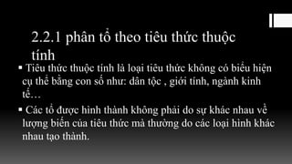 2.2.1 phân tổ theo tiêu thức thuộc
tính
 Tiêu thức thuộc tính là loại tiêu thức không có biểu hiện
cụ thể bằng con số như: dân tộc , giới tính, ngành kinh
tế…
 Các tổ được hình thành không phải do sự khác nhau về
lượng biến của tiêu thức mà thường do các loại hình khác
nhau tạo thành.
 