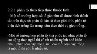 2.2.1 phân tổ theo tiêu thức thuộc tính
-Một số trường hợp, số tổ gần như đã được hình thành
sẵn trên thực tế: phân tổ dân số theo giới tính, phân tổ
diện tích trồng lúa trong năm theo thời vụ gieo trồng…
-Một số trường hợp phân tổ khá phức tạo như: phân tổ
lao động theo nghề thì có rất nhiều ngành nhề khác
nhau, phân loại cây trồng, nếu coi mỗi loại cây trồng
là một tổ thì có rất nhiều tổ.
 