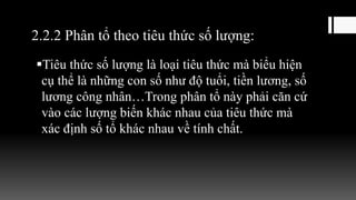 2.2.2 Phân tổ theo tiêu thức số lượng:
Tiêu thức số lượng là loại tiêu thức mà biểu hiện
cụ thể là những con số như độ tuổi, tiền lương, số
lương công nhân…Trong phân tổ này phải căn cứ
vào các lượng biến khác nhau của tiêu thức mà
xác định số tổ khác nhau về tính chất.
 