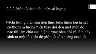 2.2.2 Phân tổ theo tiêu thức số lượng:
-Khi lượng biến của tiêu thức biến thiên lớn ta xét
cụ thể xem lượng biến thay đổi đến một mức độ
nào thì làm chất của hiện tượng biến đổi và làm nảy
sinh ra một tổ khác để phân tổ có khoảng cách tổ.
 