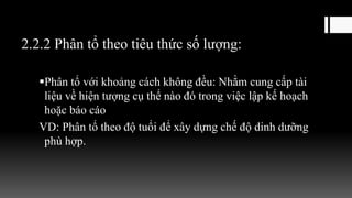 2.2.2 Phân tổ theo tiêu thức số lượng:
Phân tổ với khoảng cách không đều: Nhằm cung cấp tài
liệu về hiện tượng cụ thể nào đó trong việc lập kế hoạch
hoặc báo cáo
VD: Phân tổ theo độ tuổi để xây dựng chế độ dinh dưỡng
phù hợp.
 