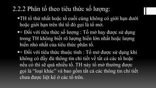 2.2.2 Phân tổ theo tiêu thức số lượng:
TH tổ thứ nhất hoặc tổ cuối cùng không có giới hạn dưới
hoặc giới hạn trên thì tổ đó gọi là tổ mở.
+ Đối với tiêu thức số lượng : Tổ mở hay được sử dụng
trong TH không biết rõ lượng biến lớn nhất hoặc lượng
biến nhỏ nhất của tiêu thức phân tổ.
+ Đối với tiêu thức thuộc tính : Tổ mở được sử dụng khi
không có đầy đủ thông tin chi tiết về tất cả các tổ hoặc
nếu có thì sẽ quá nhiều tổ. TH này tổ mở thường được
gọi là “loại khác” và bao gồm tất cả các thông tin chi tiết
chưa được liệt kê ở các tổ trên.
 
