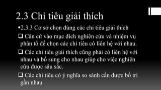 2.3 Chỉ tiêu giải thích
2.3.3 Cơ sở chọn đúng các chỉ tiêu giải thích
 Căn cứ vào mục đích nghiên cứu và nhiệm vụ
phân tổ để chọn các chỉ tiêu có liên hệ với nhau.
 Các chỉ tiêu giải thích cũng phải có liên hệ với
nhau và bổ sung cho nhau giúp cho việc nghiên
cứu được sâu sắc.
 Các chỉ tiêu có ý nghĩa so sánh cần được bố trí
gần nhau
 
