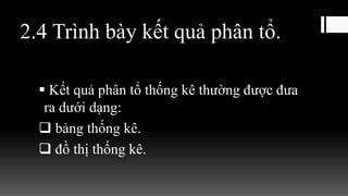 2.4 Trình bày kết quả phân tổ.
 Kết quả phân tổ thống kê thường được đưa
ra dưới dạng:
 bảng thống kê.
 đồ thị thống kê.
 