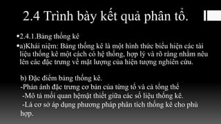 2.4 Trình bày kết quả phân tổ.
2.4.1.Bảng thống kê
a)Khái niệm: Bảng thống kê là một hình thức biểu hiện các tài
liệu thống kê một cách có hệ thống, hợp lý và rõ ràng nhằm nêu
lên các đặc trưng về mặt lượng của hiện tượng nghiên cứu.
b) Đặc điểm bảng thống kê.
-Phản ánh đặc trưng cơ bản của từng tổ và cả tổng thể
-Mô tả mối quan hệmật thiết giữa các số liệu thống kê.
-Là cơ sở áp dụng phương pháp phân tích thống kê cho phù
hợp.
 