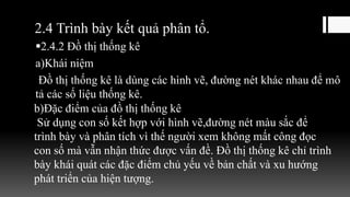 2.4 Trình bày kết quả phân tổ.
2.4.2 Đồ thị thống kê
a)Khái niệm
Đồ thị thống kê là dùng các hình vẽ, đường nét khác nhau để mô
tả các số liệu thống kê.
b)Đặc điểm của đồ thị thống kê
Sử dụng con số kết hợp với hình vẽ,đường nét màu sắc để
trình bày và phân tích vì thế người xem không mất công đọc
con số mà vẫn nhận thức được vấn đề. Đồ thị thống kê chỉ trình
bày khái quát các đặc điểm chủ yếu về bản chất và xu hướng
phát triển của hiện tượng.
 