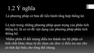 1.2 Ý nghĩa
Là phương pháp cơ bản để tiến hành tổng hợp thống kê.
Là một trong những phương pháp quan trọng của phân tích
thống kê, là cơ sở để vận dụng các phương pháp phân tích
thống kê.
Nhằm phân tổ đối tượng điều tra thành các bộ phận có
tính chất khác nhau từ đó chọn các đơn vị điều tra sao cho
có tính đại biểu cho tổng thể chung.
 