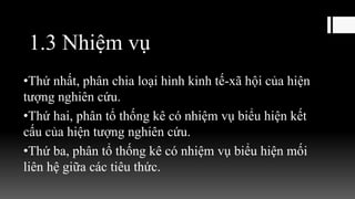 1.3 Nhiệm vụ
•Thứ nhất, phân chia loại hình kinh tế-xã hội của hiện
tượng nghiên cứu.
•Thứ hai, phân tổ thống kê có nhiệm vụ biểu hiện kết
cấu của hiện tượng nghiên cứu.
•Thứ ba, phân tổ thống kê có nhiệm vụ biểu hiện mối
liên hệ giữa các tiêu thức.
 