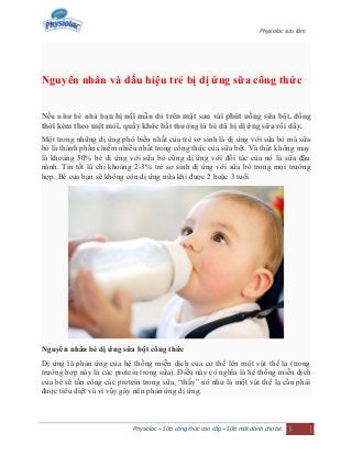 Physiolac sưu tầm
Physiolac – Sữa công thức cao cấp – Sữa mát dành cho bé. 1
Nguyên nhân và dấu hiệu trẻ bị dị ứng sữa công thức
Nếu như bé nhà bạn bị nổi mẫn đỏ trên mặt sau vài phút uống sữa bột, đồng
thời kèm theo mệt mỏi, quấy khóc bất thường là bé đã bị dị ứng sữa rồi đấy.
Một trong những dị ứng phổ biến nhất của trẻ sơ sinh là dị ứng với sữa bò mà sữa
bò là thành phần chiếm nhiều nhất trong công thức của sữa bột. Và thật không may
là khoảng 50% bé dị ứng với sữa bò cũng dị ứng với đối tác của nó là sữa đậu
nành. Tin tốt là chỉ khoảng 2-3% trẻ sơ sinh dị ứng với sữa bò trong mọi trường
hợp. Bé của bạn sẽ không còn dị ứng nữa khi được 2 hoặc 3 tuổi.
Nguyên nhân bé dị ứng sữa bột công thức
Dị ứng là phản ứng của hệ thống miễn dịch của cơ thể lên một vật thể lạ (trong
trường hợp này là các protein trong sữa). Điều này có nghĩa là hệ thống miễn dịch
của bé sẽ tấn công các protein trong sữa, “thấy” nó như là một vật thể lạ cần phải
được tiêu diệt và vì vậy gây nên phản ứng dị ứng.
 