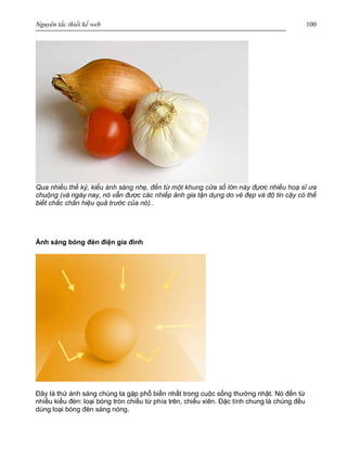 Nguyên tắc thiết kế web 100
Qua nhiều thế kỷ, kiểu ánh sáng nhẹ, đến từ một khung cửa sổ lớn này đựơc nhiều hoạ sĩ ưa
chuộng (và ngày nay, nó vẫn được các nhiếp ảnh gia tận dụng do vẻ đẹp và độ tin cậy có thể
biết chắc chắn hiệu quả trước của nó)..
Ánh sáng bóng đèn điện gia đình
Đây là thứ ánh sáng chúng ta gặp phổ biến nhất trong cuộc sống thường nhật. Nó đến từ
nhiều kiểu đèn: loại bóng tròn chiếu từ phía trên, chiếu xiên. Đặc tính chung là chúng đều
dùng loại bóng đèn sáng nóng.
 
