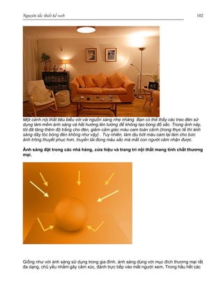 Nguyên tắc thiết kế web 102
Một cảnh nội thất tiêu biểu với vài nguồn sáng nhẹ nhàng. Bạn có thể thấy các trao đèn sử
dụng làm mềm ánh sáng và hắt hướng lên tường để không tạo bóng đổ sắc. Trong ảnh này,
tôi đã tăng thêm độ trắng cho đèn, giảm cảm giác màu cam toàn cảnh (trong thực tế thì ánh
sáng dây tóc bóng đèn không như vậy) . Tuy nhiên, làm dịu bớt màu cam lại làm cho bức
ảnh trông thuyết phục hơn, truyền tải đúng màu sắc mà mắt con người cảm nhận được.
Ánh sáng đặt trong các nhà hàng, cửa hiệu và trang trí nội thất mang tính chất thương
mại.
Giống như với ánh sáng sử dụng trong gia đình, ánh sáng dùng với mục đích thương mại rất
đa dạng, chủ yếu nhằm gây cảm xúc, đánh trực tiếp vào mắt người xem. Trong hầu hết các
 