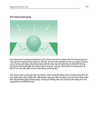 Nguyên tắc thiết kế web 105
Ánh sáng huỳnh quang
Ánh sáng huỳnh quang thường được dùng trong những tình huống cần số lượng bóng lớns,
màu sắc ánh sáng thường xanh lục. Nhưng khi nhìnànhư đã biết, trí não con người thường
có xu hướng cân bằng màu trắng bằng mắt thường, bạn sẽ cảm thấy nó thật kinh khủng.
Chúng ta thường bắt gặp ánh sáng này tại công sở, nhà ga, những toà nhà công cộng và
bất cứ nơi nào cần giảm chi phí hoạt động của bóng đèn.
Ánh sáng huỳnh quang gắn liền với không nhiều bóng đổ chồng chéo và bóng sáng đổ hình
chữ nhật.àgian rộng, nhiều đèn Mật độ ánh sáng quy định độ sáng: các cửa hiệu dùng nhiều
đèn để tạo không gian thoáng đãng, những nơi không mấy chú trọng tới ánh sáng như nhà
dừng đỗ xe có thể để tối hơn.
 