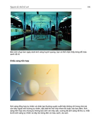 Nguyên tắc thiết kế web 106
Bức ảnh chụp ban ngày dưới ánh sáng huỳnh quang, bạn có thể nhận thấy bóng đổ màu
xanh rất rõ.
Chiếu sáng hỗn hợp
Ánh sáng tổng hợp tự nhiên và nhân tạo thường xuyên xuất hiện không chỉ trong nhà mà
còn bên ngoài môi trường tự nhiên, đặc biệt khi trời nhá nhem tối hoặc vào ban đêm. Ánh
sáng hỗn hợp cho chúng ta những bức ảnh với màu sắc, cường độ ánh sáng rất thú vị, nhất
là khi ánh sáng tự nhiên và dây tóc bóng đèn có màu xanh, da cam.
 