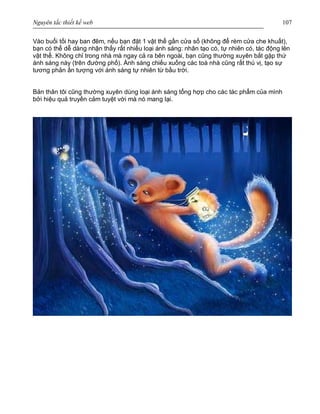 Nguyên tắc thiết kế web 107
Vào buổi tối hay ban đêm, nếu bạn đặt 1 vật thể gần cửa sổ (không để rèm cửa che khuất),
bạn có thể dễ dàng nhận thấy rất nhiều loại ánh sáng: nhân tạo có, tự nhiên có, tác động lên
vật thể. Không chỉ trong nhà mà ngay cả ra bên ngoài, bạn cũng thường xuyên bắt gặp thứ
ánh sáng này (trên đường phố). Ánh sáng chiếu xuống các toà nhà cũng rất thú vị, tạo sự
tương phản ấn tượng với ánh sáng tự nhiên từ bầu trời.
Bản thân tôi cũng thường xuyên dùng loại ánh sáng tổng hợp cho các tác phẩm của mình
bởi hiệu quả truyền cảm tuyệt vời mà nó mang lại.
 