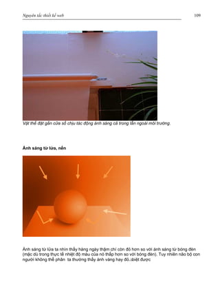 Nguyên tắc thiết kế web 109
Vật thể đặt gần cửa sổ chịu tác động ánh sáng cả trong lẫn ngoài môi trường.
Ánh sáng từ lửa, nến
Ánh sáng từ lửa ta nhìn thấy hàng ngày thậm chí còn đỏ hơn so với ánh sáng từ bóng đèn
(mặc dù trong thực tế nhiệt độ màu của nó thấp hơn so với bóng đèn). Tuy nhiên não bộ con
người không thể phân ta thường thấy ánh vàng hay đỏ.àbiệt được
 