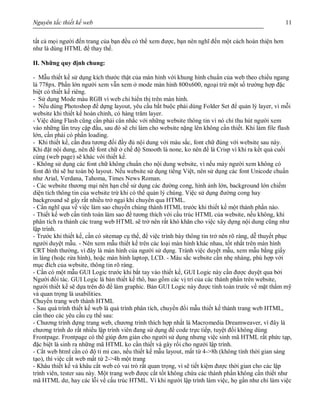 Nguyên tắc thiết kế web 11
tất cả mọi người đến trang của bạn đều có thể xem được, bạn nên nghĩ đến một cách hoàn thiện hơn
như là dùng HTML để thay thế.
II. Những quy định chung:
- Mẫu thiết kế sử dụng kích thước thật của màn hình với khung hình chuẩn của web theo chiều ngang
là 778px. Phần lớn người xem vẫn xem ở mode màn hình 800x600, ngoại trừ một số trường hợp đặc
biệt có thiết kế riêng.
- Sử dụng Mode màu RGB vì web chỉ hiển thị trên màn hình.
- Nếu dùng Photoshop để dựng layout, yêu cầu bắt buộc phải dùng Folder Set để quản lý layer, vì mỗi
website khi thiết kế hoàn chỉnh, có hàng trăm layer.
- Việc dùng Flash cũng cần phải cân nhắc với những website thông tin vì nó chỉ thu hút người xem
vào những lần truy cập đầu, sau đó sẽ chỉ làm cho website nặng lên không cần thiết. Khi làm file flash
lớn, cần phải có phần loading.
- Khi thiết kế, cần đưa tương đối đầy đủ nội dung với màu sắc, font chữ đúng với website sau này.
Khi đặt nội dung, nên để font chữ ở chế độ Smooth là none, ko nên để là Crisp vì khi ra kết quả cuối
cùng (web page) sẽ khác với thiết kế.
- Không sử dụng các font chữ không chuẩn cho nội dung website, vì nếu máy người xem không có
font đó thì sẽ hư toàn bộ layout. Nếu website sử dụng tiếng Việt, nên sử dụng các font Unicode chuẩn
như Arial, Verdana, Tahoma, Times News Roman.
- Các website thương mại nên hạn chế sử dụng các đường cong, hình ảnh lớn, background lớn chiếm
diện tích thông tin của website trừ khi có thể quản lý chúng. Việc sử dụng đường cong hay
background sẽ gây rất nhiều trở ngại khi chuyển qua HTML.
- Cần nghĩ qua về việc làm sao chuyển chúng thành HTML trước khi thiết kế một thành phần nào.
- Thiết kế web cần tính toán làm sao để tương thích với cấu trúc HTML của website, nếu không, khi
phân tích ra thành các trang web HTML sẽ trở nên rất khó khăn cho việc xây dựng nội dung cũng như
lập trình.
- Trước khi thiết kế, cần có sitemap cụ thể, để việc trình bày thông tin trở nên rõ ràng, dễ thuyết phục
người duyệt mẫu. - Nên xem mẫu thiết kế trên các loại màn hình khác nhau, tốt nhất trên màn hình
CRT bình thường, vì đây là màn hình của người sử dụng. Tránh việc duyệt mẫu, xem mẫu bằng giấy
in láng (hoặc rửa hình), hoặc màn hình laptop, LCD. - Màu sắc website cần nhẹ nhàng, phù hợp với
mục đích của website, thông tin rõ ràng.
- Cần có một mẫu GUI Logic trước khi bắt tay vào thiết kế, GUI Logic này cần được duyệt qua bởi
Người đối tác. GUI Logic là bản thiết kế thô, bao gồm các vị trí của các thành phần trên website,
người thiết kế sẽ dựa trên đó để làm graphic. Bản GUI Logic này được tính toán trước về mặt thẩm mỹ
và quan trọng là usabilities.
Chuyển trang web thành HTML
- Sau quá trình thiết kế web là quá trình phân tích, chuyển đổi mẫu thiết kế thành trang web HTML,
cần theo các yêu cầu cụ thể sau:
- Chương trình dựng trang web, chương trình thích hợp nhất là Macromedia Dreamweaver, vì đây là
chương trình do rất nhiều lập trình viên đang sử dụng để code trực tiếp, tuyệt đối không dùng
Frontpage. Frontpage có thể giúp đơn giản cho người sử dụng nhưng việc sinh mã HTML rất phức tạp,
đặc biệt là sinh ra những mã HTML ko cần thiết và gây rối cho người lập trình.
- Cắt web html cần có độ tỉ mỉ cao, nếu thiết kế mẫu layout, mất từ 4->8h (không tính thời gian sáng
tạo), thì việc cắt web mất từ 2->4h một trang
- Khâu thiết kế và khâu cắt web có vai trò rất quan trọng, vì sẽ tiết kiệm được thời gian cho các lập
trình viên, tester sau này. Một trang web được cắt tốt không chứa các thành phần không cần thiết như
mã HTML dư, hay các lỗi về cấu trúc HTML. Vì khi người lập trình làm việc, họ gần như chỉ làm việc
 