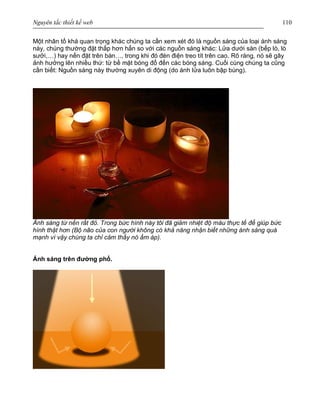 Nguyên tắc thiết kế web 110
Một nhân tố khá quan trọng khác chúng ta cần xem xét đó là nguồn sáng của loại ánh sáng
này, chúng thường đặt thấp hơn hẳn so với các nguồn sáng khác: Lửa dưới sàn (bếp lò, lò
sưởi,…) hay nến đặt trên bàn…, trong khi đó đèn điện treo tít trên cao. Rõ ràng, nó sẽ gây
ảnh hưởng lên nhiều thứ: từ bề mặt bóng đổ đến các bóng sáng. Cuối cùng chúng ta cũng
cần biết: Nguồn sáng này thường xuyên di động (do ánh lửa luôn bập bùng).
Ánh sáng từ nến rất đỏ. Trong bức hình này tôi đã giảm nhiệt độ màu thực tế để giúp bức
hình thật hơn (Bộ não của con người không có khả năng nhận biết những ánh sáng quá
mạnh vì vậy chúng ta chỉ cảm thấy nó ấm áp).
Ánh sáng trên đường phố.
 