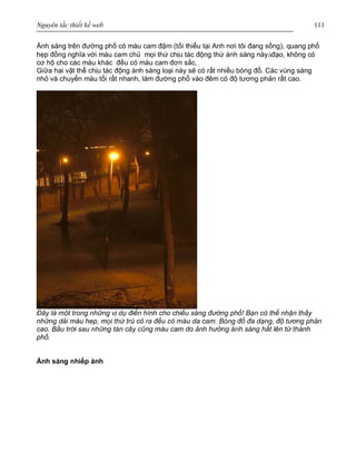 Nguyên tắc thiết kế web 111
Ánh sáng trên đường phố có màu cam đậm (tối thiểu tại Anh nơi tôi đang sống), quang phổ
hẹp đồng nghĩa với màu cam chủ mọi thứ chịu tác động thứ ánh sáng nàyàđạo, không có
cơ hộ cho các màu khác đều có màu cam đơn sắc.
Giữa hai vật thể chịu tác động ánh sáng loại này sẽ có rất nhiều bóng đổ. Các vùng sáng
nhỏ và chuyển màu tối rất nhanh, làm đường phố vào đêm có độ tương phản rất cao.
Đây là một trong những vị dụ điển hình cho chiếu sáng đường phố! Bạn có thể nhận thấy
những dải màu hep, mọi thứ trù cỏ ra đều có màu da cam. Bóng đổ đa dạng, độ tương phản
cao. Bầu trời sau những tán cây cũng màu cam do ảnh hưởng ánh sáng hắt lên từ thành
phố.
Ánh sáng nhiếp ảnh
 