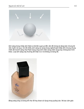 Nguyên tắc thiết kế web 112
Ánh sáng trong nhíêp ảnh thật ra chả liên quan gì đến vấn đề chúng ta đang bàn nhưng tôi
vẫn muốn nói qua. Có rất nhiều ánh sáng sử dụng trong nghệ thuật nhiếp ảnh nhưng chung
nhất vẫn là ánh sáng nhẹ Flash dùng chụp ảnh chân dung chân dung hay những bức hình
khác. Loại ánh sáng này thường dễ nhận ra vì nó không có bóng đổ.
Bóng sáng rộng và bóng đổ nhẹ rất hay được sử dụng trong quảng cáo. Nó tạo cảm giác
 