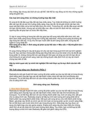 Nguyên tắc thiết kế web 113
nhẹ nhàng, tập chung vào kích cỡ của vật thể. Vật thể lúc này đóng vai trò như những nguồn
sáng khuyếch tán.
Các loại ánh sáng khác và những trường hợp đặc biệt
Hi vọng là tôi đã đảo qua hầu hết các loại chiếu sáng. Tuy nhiên,tôi không có ý định hướng
dẫn các bạn tất cả các tình huống chiếu sáng, thay vào đó, tôi khuyến khích các bạn nên
quan sát thật nhiều và tự tích luỹ kiến thức cho mình. Trong thực tế, với lần đầu quan sát đối
với bạn rất khó khăn, nhưng vạn sử khởi đầu nan, đầu có xuôi thì đuôi mới lọt, vượt qua
ngưỡng đầu sẽ giúp bạn có bước tiến tiếp theo.
Vì vậy hi vọng những gì trong bài viết này giúp bạn bổ sung một phần kiến thức nhỏ, xác
định cách chiếu sáng trong những tình huống đặc biệt khác, những tình huống tôi không đề
cập trong bài viết này. Ví dụ như khi bạn muốn diễn tả ánh sáng dưới biển, trong lớp đá
ngầm ở vùng nhiệt đới
Ánh sáng sẽ từ đâu--> Ánh sáng sẽ phản xạ lại thế nào--> Màu sắc--> Độ khuyếch tán--
> Bóng đổ-->...
Hi vọng những thông tin này sẽ là giúp ích cho các bạn trong quá trình tích luỹ kinh nghiệm
thực tế. Học vẹt theo những kiến thông sáo rỗng thật chả có gì khó khăn (như tôi đã đề cập
trong phần 3), không những thế còn quá lãng phí thời gian và công sức bởi khi bạn đã có
chút thông tin có giá về ánh sáng, toàn bộ những khuôn mẫu định hình cũ này sẽ nhanh
chóng bay biến đi hết.
Hãy tự mình quan sát, tự mình trải nghiệm! Đó mới thực sự là mục đích của bài viết
này.
20) Ánh sáng nâng cao: Radiosity:Phần 1
Radiosity là một giải thuật tính toán cường độ phản xạ/tán xạ của mọi bề mặt có trong khung
cảnh bằng cách chia tập hợp các bề mặt thành nhiều nhóm bề mặt nhỏ hơn(Divide and
Conquer). Ta có thể thay đổi kích cỡ của những thành phần này; kích cỡ càng nhỏ, kết quả
cho ra càng chính xác
Ánh sáng nâng cao: Radiosity
I - Khái Niệm Radiosity
Radiosity là một giải thuật tính toán cường độ phản xạ/tán xạ của mọi bề mặt có trong khung
cảnh bằng cách chia tập hợp các bề mặt thành nhiều nhóm bề mặt nhỏ hơn(Divide and
Conquer). Ta có thể thay đổi kích cỡ của những thành phần này; kích cỡ càng nhỏ, kết quả
cho ra càng chính xác. Radiosity engine sẽ tiếp tục tính toán lượng ánh sáng phân bổ từ
thành phần này sang thành phần khác. Kết quả cuối cùng sẽ lưu cho mỗi thành phần trong
Mesh. giả pháp này rất tốt và chính xác khi tính toán có lượng phản cạ lớn và ánh sáng thấp.
Nó có thể được xem trước khá chính xác trong khung nhìn. Giải pháp này hay được sử
dụng cho light-map của các game engine. Engine ánh sáng này phù hợp nhất cho những
cảnh tĩnh và sẽ rất chậm khi tính toán những cảnh động. Tuy nhiên, bạn có thể loại bỏ đôi
tượng động ra khỏi tính toán Radiosity để giảm bớt gánh nặng cho CPU.
 