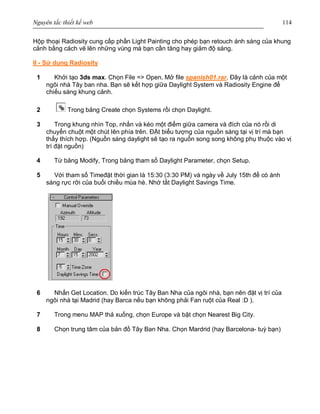 Nguyên tắc thiết kế web 114
Hộp thoại Radiosity cung cấp phần Light Painting cho phép bạn retouch ánh sáng của khung
cảnh bằng cách vẽ lên những vùng mà bạn cần tăng hay giảm độ sáng.
II - Sử dụng Radiosity
1 Khởi tạo 3ds max. Chọn File => Open. Mở file spanish01.rar. Đây là cảnh của một
ngôi nhà Tây ban nha. Bạn sẽ kết hợp giữa Daylight System và Radiosity Engine để
chiếu sáng khung cảnh.
2 Trong bảng Create chọn Systems rồi chọn Daylight.
3 Trong khung nhìn Top, nhấn và kéo một điểm giữa camera và đích của nó rồi di
chuyển chuột một chút lên phía trên. ĐẶt biểu tượng của nguồn sáng tại vị trí mà bạn
thấy thích hợp. (Nguồn sáng daylight sẽ tạo ra nguồn song song không phụ thuộc vào vị
trí đặt nguồn)
4 Từ bảng Modify, Trong bảng tham số Daylight Parameter, chọn Setup.
5 Với tham số Timeđặt thời gian là 15:30 (3:30 PM) và ngày về July 15th để có ánh
sáng rực rỡi của buổi chiều mùa hè. Nhớ tắt Daylight Savings Time.
6 Nhấn Get Location. Do kiến trúc Tây Ban Nha của ngôi nhà, bạn nên đặt vị trí của
ngôi nhà tại Madrid (hay Barca nếu bạn không phải Fan ruột của Real :D ).
7 Trong menu MAP thả xuống, chọn Europe và bật chọn Nearest Big City.
8 Chọn trung tâm của bản đồ Tây Ban Nha. Chọn Mardrid (hay Barcelona- tuỳ bạn)
 