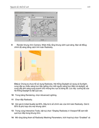 Nguyên tắc thiết kế web 115
9 Render khung nhìn Camera. Nhận thấy rằng khung cảnh quá sáng. Bạn sẽ điềug
chỉnh độ sáng bằng cách tính toán Radiosity.
Chú ý: Chúng ta chưa hề sử dụng Radiosity. Hệ thống Daylight sử dụng cả Sunlight ,
cung cấp sự chiếu sáng trực tiếp (giống như một nguồn sáng trực tiếp) và skylight, sẽ
cung cấp ánh sáng xung quanh cho nhũng khu vực bị bóng đổ. Lúc này: cường độ của
hệ thống Daylight bị đặt quá cao.
10 Trong bảng Rendering, chọn Advanced Lighting.
11 Chọn tiếp Radiosity.
12 Giữ giá trị Initial Quality tại 85%. Đây là trị số chính xác của tính toán Radiosity. Giá trị
85% là phù hợp cho mọi khung cảnh.
13 Trong vùng Interactive Tools, bật tuỳ chọn “Display Radiosity in Viewport”để xem kết
quả trực tiếp trong khung nhìn.
14 Mở rộng bảng tham số Radiosity Meshing Parameters, kích hoạt tuỳ chọn “Enabled” và
 
