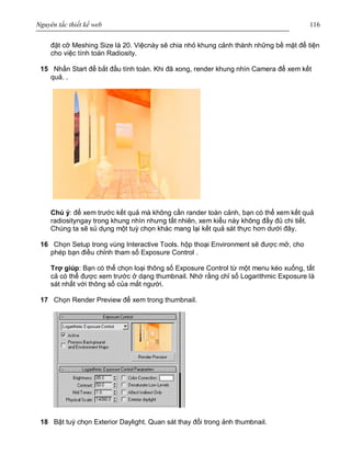 Nguyên tắc thiết kế web 116
đặt cỡ Meshing Size là 20. Việcnày sẽ chia nhỏ khung cảnh thành những bề mặt để tiện
cho việc tính toán Radiosity.
15 Nhấn Start để bắt đầu tính toán. Khi đã xong, render khung nhìn Camera để xem kết
quả. .
Chú ý: để xem trước kết quả mà không cần rander toàn cảnh, bạn có thể xem kết quả
radiosityngay trong khung nhìn nhưng tất nhiên, xem kiểu này không đầy đủ chi tiết.
Chúng ta sẽ sủ dụng một tuỳ chọn khác mang lại kết quả sát thực hơn dưới đây.
16 Chọn Setup trong vùng Interactive Tools. hộp thoại Environment sẽ được mở, cho
phép bạn điều chỉnh tham số Exposure Control .
Trợ giúp: Bạn có thể chọn loại thông số Exposure Control từ một menu kéo xuống, tất
cả có thể được xem trước ở dạng thumbnail. Nhớ rằng chỉ số Logarithmic Exposure là
sát nhất với thông số của mắt người.
17 Chọn Render Preview để xem trong thumbnail.
18 Bật tuỳ chọn Exterior Daylight. Quan sát thay đổi trong ảnh thumbnail.
 