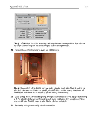 Nguyên tắc thiết kế web 117
Chú ý : Mỗi khi bạn tính toán ánh sáng radiosity cho một cảnh ngoài trời, bạn nên bật
tuỳ chọn Exterior để giảm bớt the cường độ của hệ thống Daylight.
19 Render khung nhìn Camera và quan sát một lần nữa.
Chú ý: Khung cảnh trông đã khá hơn tuy nhiên vẫn cần chỉnh sửa. Nhất là những vật
trên đỉnh cửa vòm và những hoa văn lỗi trên chiếc bình và trên tường. tăng tham số
Filtering và Interactive Tools sẽ giải quyết tốt những thiếu sót này.
20 Quay lại hộp thoại Advanced Lighting. Trong bảng Interactive Tools, đặt giá trị Filtering
là 4. Nó sẽ giảm thiểu lượng nhiễubằng cách trung hoà lượng ánh sáng trong những
khu vực kề cận. Giá trị 3 hay 4 là vừa đủ cho hầu hết mọi cảnh.
21 Render lại khung cảnh. chú ý trên đỉnh cửa vòm.
 