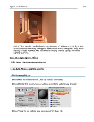 Nguyên tắc thiết kế web 118
Chú ý: Cảnh trên vẫn có thể chỉnh sửa đẹp hơn nữa. VD: Mầu đỏ hơi quá lấn át. Bạn
có thể điều chỉnh mức năng lượng phản xạ ra khỏi bề mặt và lượng mầu "chẩy" từ bề
mặt này sang bề mặt khác. Một cách khác là sử dụng kỹ thuật Vật liệu “Advanced
Lighting Override”.
21) Ánh sáng nâng cao: Phần 2
Phần 2 theo của seri Ánh sáng nâng cao
I - Sử dụng Advance Lighting Override
1 Mở file spanish02.rar.
2 Nhấn M để mở Material Editor. Chọn vật liệu đầu tiên(Walls).
3 Chọn Standard rồi chọn Advanced Lighting Override từ Material/Map Browser.
4 Chọn "Keep the old material as a sub-material" khi được hỏi.
 