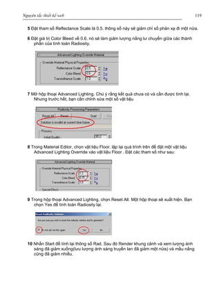 Nguyên tắc thiết kế web 119
5 Đặt tham số Reflectance Scale là 0.5. thông số này sẽ giảm chỉ số phản xạ đi một nửa.
6 Đặt giá trị Color Bleed về 0.6. nó sẽ làm giảm lượng nắng lư chuyển giữa các thành
phần của tính toán Radiosity.
7 Mở hộp thoại Advanced Lighting. Chú ý rằng kết quả chưa có và cần được tính lại.
Nhưng trước hết, bạn cần chỉnh sửa một số vật liệu
8 Trong Material Editor, chọn vật liệu Floor. lặp lại quá trình trên để đặt một vật liệu
Advanced Lighting Override vào vật liệu Floor . Đặt các tham số như sau:
9 Trong hộp thoại Advanced Lighting, chọn Reset All. Một hộp thoại sẽ xuất hiện. Bạn
chọn Yes để tính toán Radiosity lại.
10 Nhấn Start để tính lại thông số Rad. Sau đó Render khung cảnh và xem lượng ánh
sáng đã giảm xuống(lưu lượng ánh sáng truyền lan đã giảm một nửa) và mầu nắng
cũng đã giảm nhiều.
 