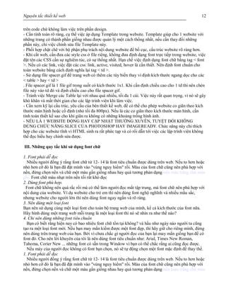 Nguyên tắc thiết kế web 12
trên code chứ không làm việc trên phần design.
- Cần tính toán rõ ràng, cụ thể việc áp dụng Template trong website. Template giúp cho 1 website với
những trang có thành phần giống nhau được quản lý một cách thống nhất, nếu cần thay đổi những
phần này, chỉ việc chỉnh sửa file Template này.
- Phối hợp chặt chẽ với bộ phận phụ trách nội dung website để bố cục, cấu trúc website rõ ràng hơn.
- Khi cắt web, cần đưa các style css ở file riêng, không đưa định dạng font trực tiếp trong website, việc
đặt tên các CSS cần sự nghiêm túc, có sự thống nhất. Hạn chế việc định dạng font chữ bằng tag < font
>. Nếu có các link, việc đặt các css: link, active, visited, hover là cần thiết. Nên định font chuẩn cho
toàn website bằng cách định nghĩa lại tag < td >.
- Sử dụng file spacer.gif để trang web có thêm các tùy biến thay vì định kích thước ngang dọc cho các
< table > hay < td >
. File spacer.gif là 1 file gif trong suốt có kích thước 1x1. Khi cần định chiều cao cho 1 td thì nên chèn
file này vào td đó và định chiều cao cho file spacer.gif.
- Tránh việc Merge các Table lại với nhau quá nhiều, tối đa 1 cái. Việc này rất quan trọng, vì nó sẽ gây
khó khăn và mất thời gian cho các lập trình viên khi làm việc.
- Cần xem kỹ lại cấu trúc, yêu cầu của bên thiết kế web, để có thể cho phép website co giãn theo kích
thước màn hình hoặc cố định (nhỏ tối đa 800px). Nếu là các co giãn theo kích thước màn hình, cần
tính toán thiết kế sao cho khi giãn ra không có những khoảng trống hình ảnh.
- NẾU LÀ 1 WEBSITE ĐỘNG HAY CẬP NHẬT THƯỜNG XUYÊN, TUYỆT ĐỐI KHÔNG
DÙNG CHỨC NĂNG SLICE CỦA PHOTOSHOP HAY IMAGEREADY. Chức năng này chỉ thích
hợp cho các website tĩnh vì HTML sinh ra rất phức tạp và có rối dẫn tới việc các lập trình viên không
thể đọc hiểu hay chỉnh sửa được.
III. Những quy tắc khi sử dụng font chữ
1. Font phải dễ đọc
Nhiều người đồng ý rắng font chữ từ 12- 14 là font tiêu chuẩn được dùng trên web. Nếu to hơn hoặc
nhỏ hơn cỡ đó là bạn đã đặt mình vào "vùng nguy hiểm" rồi. Màu của font chữ cũng nên phù hợp với
nền, đừng chọn nền và chữ một màu gần giống nhau hay quá tương phản dạng nền màu trắng chữ màu
ghi. Font chữ màu nhạt trên nền tối rất khó đọc
2. Dùng font phù hợp.
Font chữ không nên quá rắc rối mà có thể làm người đọc mất tập trung, mà font chữ nên phù hợp với
nội dung của website. Ví dụ website cho trẻ em thì nên dùng font nghộ nghĩnh và nhiều mằu sắc,
nhưng website cho người lớn thì nên dùng font ngay ngắn và rõ ràng.
3. Nên dùng một loại font
Bạn nên sử dụng cùng một loại font cho toàn bộ trang web của mình, kể cả kích thước của font nữa.
Hãy hình dùng một trang web mỗi trang là một loại font thì nó sẽ nhìn ra như thế nào?
4. Chỉ nên dùng những font tiêu chuẩn
Bạn có biết rằng hiện nay có bao nhiêu font chữ tồn tại không? và hầu như ngày nào người ta cũng
tạo ra một loại font mới. Nếu bạn may mắn kiếm được một font đẹp, thì hãy giữ cho riêng mình, đừng
nên dùng trên trang web của bạn. Bởi vì chưa chắc gì người đọc của bạn lại may mắn giống bạn để có
font đó. Cho nên lời khuyên của tôi là nên dùng font tiêu chuẩn như: Arial, Times New Roman,
Tahoma, Corier New ... những font có sẵn trong Window vì bạn có thể chắc rằng ai cũng đọc được.
Nếu máy của người đọc không có font bạn chọn, nó sẽ tự động chọn một font mặc định để thay thế.
1. Font phải dễ đọc
Nhiều người đồng ý rắng font chữ từ 12- 14 là font tiêu chuẩn được dùng trên web. Nếu to hơn hoặc
nhỏ hơn cỡ đó là bạn đã đặt mình vào "vùng nguy hiểm" rồi. Màu của font chữ cũng nên phù hợp với
nền, đừng chọn nền và chữ một màu gần giống nhau hay quá tương phản dạng nền màu trắng chữ màu
 