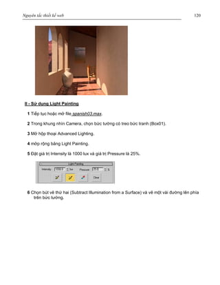 Nguyên tắc thiết kế web 120
II - Sử dụng Light Painting
1 Tiếp tục hoặc mở file spanish03.max.
2 Trong khung nhìn Camera, chọn bức tường có treo bức tranh (Box01).
3 Mở hộp thoại Advanced Lighting.
4 mởp rộng bảng Light Painting.
5 Đặt giá trị Intensity là 1000 lux và giá trị Pressure là 25%.
6 Chọn bút vẽ thứ hai (Subtract Illumination from a Surface) và vẽ một vài đường lên phía
trên bức tường.
 