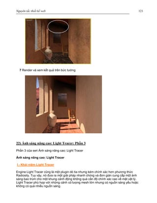 Nguyên tắc thiết kế web 121
7 Render và xem kết quả trên bức tường
22) Ánh sáng nâng cao: Light Tracer: Phần 3
Phần 3 của seri Ánh sáng nâng cao: Light Tracer
Ánh sáng nâng cao: Light Tracer
I - Khái niệm Light Tracer
Engine Light Tracer cũng là một plugin dò tia nhưng kém chính xác hơn phương thức
Radiosity. Tuy vậy, nó đưa ra một giải pháp nhanh chóng và đơn giản cung cấp một ánh
sáng bao trùm cho một khung cảnh động không quá cần độ chính xác cao về mặt vật lý.
Light Tracer phù hợp với những cảnh có lượng mesh lớn nhưng có nguồn sáng yếu hoặc
không có quá nhiều nguồn sáng.
 