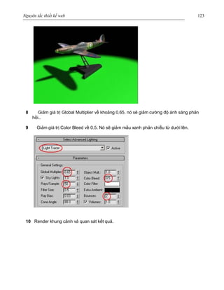 Nguyên tắc thiết kế web 123
8 Giảm giá trị Global Multiplier về khoảng 0.65. nó sẽ giảm cường độ ánh sáng phản
hồi..
9 Giảm giá trị Color Bleed về 0.5. Nó sẽ giảm mầu xanh phản chiếu từ dưới lên.
10 Render khung cảnh và quan sát kết quả.
 