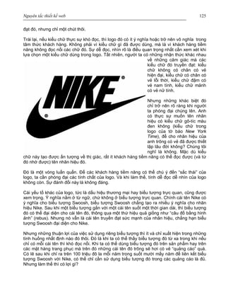 Nguyên tắc thiết kế web 125
đạt đó, nhưng chỉ một chút thôi.
Trái lại, nếu kiểu chữ thực sự khó đọc, thì logo đó có ít ý nghĩa hoặc trở nên vô nghĩa trong
tâm thức khách hàng. Không phải vì kiểu chữ gì đã được dùng, mà là vì khách hàng tiềm
năng không đọc nổi các chữ đó. Sự dễ đọc, nhìn rõ là điều quan trọng nhất cần xem xét khi
lựa chọn một kiểu chữ dùng trong logo. Tất nhiên, người ta có những nhận thức khác nhau
về những cảm giác mà các
kiểu chữ đó truyền đạt: kiểu
chữ không có chân có vẻ
hiện đại, kiểu chữ có chân có
vẻ lỗi thời, kiểu chữ đậm có
vẻ nam tính, kiểu chữ mảnh
có vẻ nữ tính.
Nhưng những khác biệt đó
chỉ trở nên rõ ràng khi người
ta phóng đại chúng lên. Anh
có thực sự muốn tên nhãn
hiệu có kiểu chữ gô-tíc màu
đen không (kiểu chữ trong
logo của tờ báo New York
Time), để cho nhãn hiệu của
anh trông có vẻ đã được thiết
lập lâu đời không? Chúng tôi
nghĩ là không. Mặc dù kiểu
chữ này tạo được ấn tượng về thị giác, rất ít khách hàng tiềm năng có thể đọc được (và từ
đó nhớ được) tên nhãn hiệu đó.
Đó là một vòng luẩn quẩn. Để các khách hàng tiềm năng có thể chú ý đến “sắc thái” của
logo, ta cần phóng đại các tính chất của logo. Và khi làm thế, tính dễ đọc dễ nhìn của logo
không còn. Sự đánh đổi này là không đáng.
Cái yếu tố khác của logo, tức là dấu hiệu thương mại hay biểu tượng trực quan, cũng được
xem trọng. Ý nghĩa nằm ở từ ngữ, chứ không ở biểu tượng trực quan. Chính cái tên Nike có
ý nghĩa cho biểu tượng Swoosh, biểu tượng Swoosh chẳng tạo ra nhiều ý nghĩa cho nhãn
hiệu Nike. Sau khi một biểu tượng gắn với một cái tên suốt một thời gian dài, thì biểu tượng
đó có thể đại diện cho cái tên đó, thông qua một thứ hiệu quả giống như “câu đố bằng hình
ảnh” (rebus). Nhưng nó vẫn là cái tên truyền đạt sức mạnh của nhãn hiệu, chẳng hạn biểu
tượng Swoosh đại diện cho Nike.
Nhưng những thuận lợi của việc sử dụng riêng biểu tượng thì ít và chỉ xuất hiện trong những
tình huống nhất định nào đó thôi. Đó là khi ta có thể thấy biểu tượng đó từ xa trong khi nếu
chỉ có mỗi cái tên thì khó đọc nổi. Khi ta có thể dùng biểu tượng đó trên sản phẩm hay trên
các mặt hàng trang phục mà trên đó những cái tên đó trông sẽ hơi có vẻ “quảng cáo” quá.
Có lẽ sau khi chỉ ra trên 100 triệu đô la mỗi năm trong suốt mười mấy năm để liên kết biểu
tượng Swoosh với Nike, có thể chỉ cần sử dụng biểu tượng đó trong các quảng cáo là đủ.
Nhưng làm thế thì có lợi gì?
 